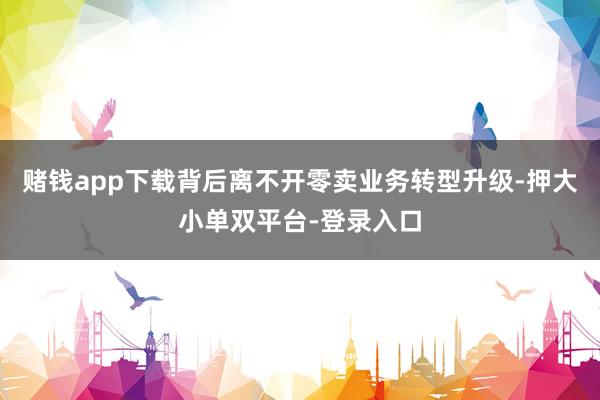 赌钱app下载背后离不开零卖业务转型升级-押大小单双平台-登录入口