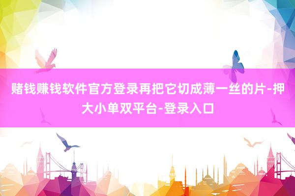 赌钱赚钱软件官方登录再把它切成薄一丝的片-押大小单双平台-登录入口