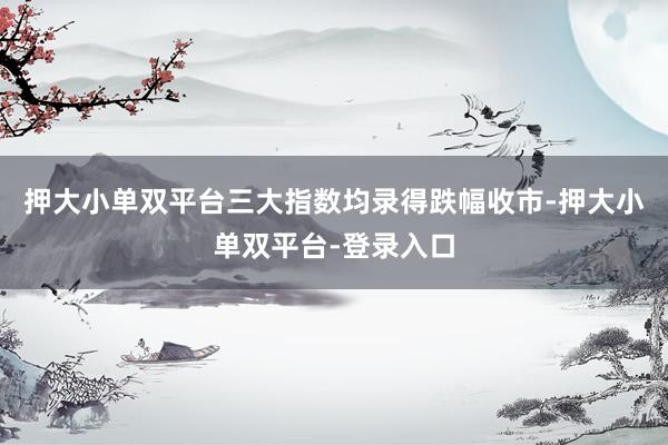 押大小单双平台三大指数均录得跌幅收市-押大小单双平台-登录入口