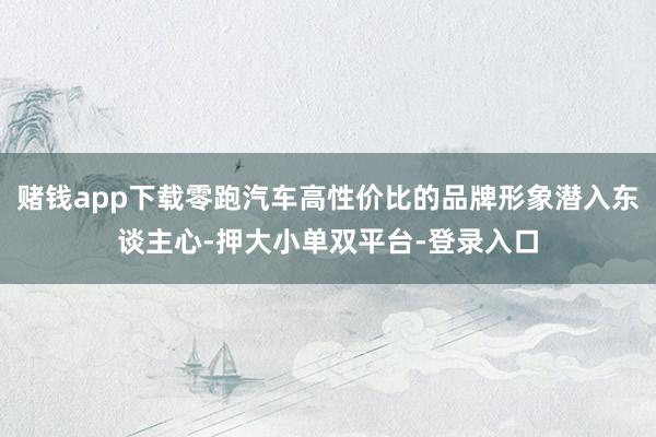 赌钱app下载零跑汽车高性价比的品牌形象潜入东谈主心-押大小单双平台-登录入口