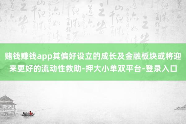 赌钱赚钱app其偏好设立的成长及金融板块或将迎来更好的流动性救助-押大小单双平台-登录入口