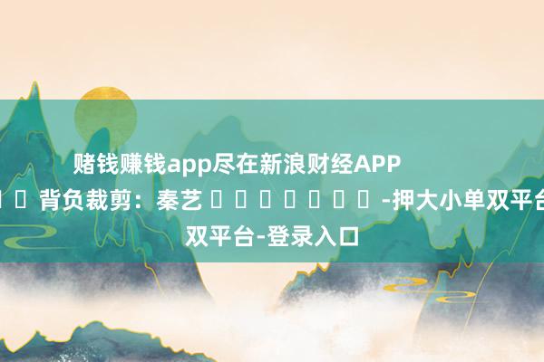 赌钱赚钱app尽在新浪财经APP            						背负裁剪：秦艺 							-押大小单双平台-登录入口